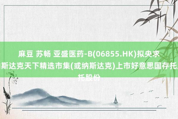 麻豆 苏畅 亚盛医药-B(06855.HK)拟央求在纳斯达克天下精选市集(或纳斯达克)上市好意思国存托股份