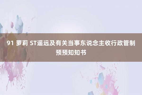91 萝莉 ST遥远及有关当事东说念主收行政管制预预知知书