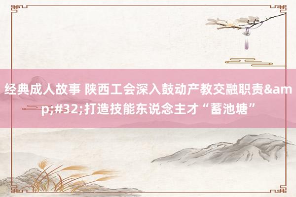 经典成人故事 陕西工会深入鼓动产教交融职责&#32;打造技能东说念主才“蓄池塘”