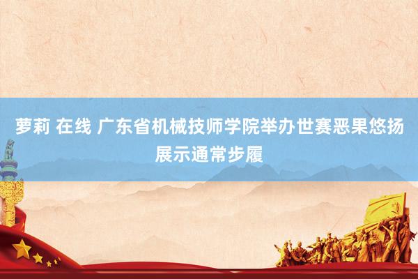 萝莉 在线 广东省机械技师学院举办世赛恶果悠扬展示通常步履