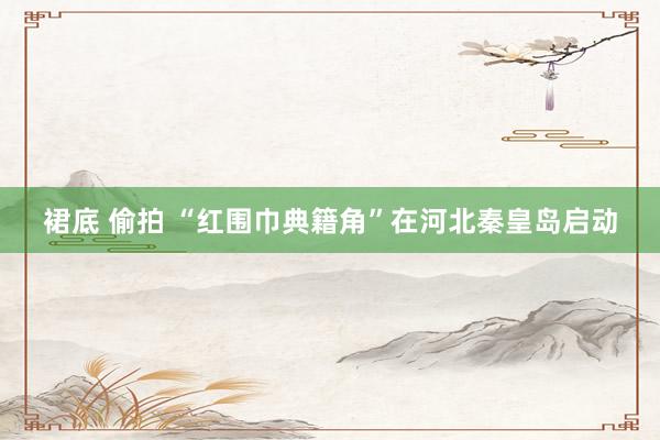 裙底 偷拍 “红围巾典籍角”在河北秦皇岛启动