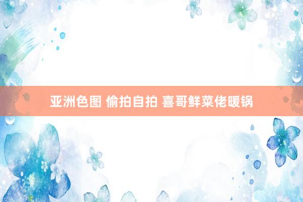 亚洲色图 偷拍自拍 喜哥鲜菜佬暖锅