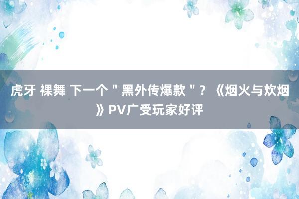 虎牙 裸舞 下一个＂黑外传爆款＂？《烟火与炊烟》PV广受玩家好评
