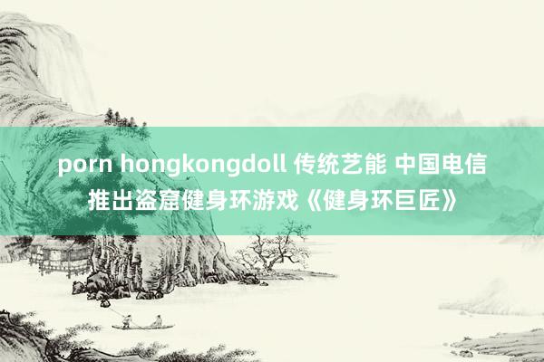 porn hongkongdoll 传统艺能 中国电信推出盗窟健身环游戏《健身环巨匠》