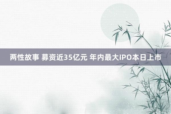 两性故事 募资近35亿元 年内最大IPO本日上市