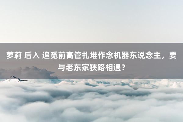 萝莉 后入 追觅前高管扎堆作念机器东说念主，要与老东家狭路相遇？