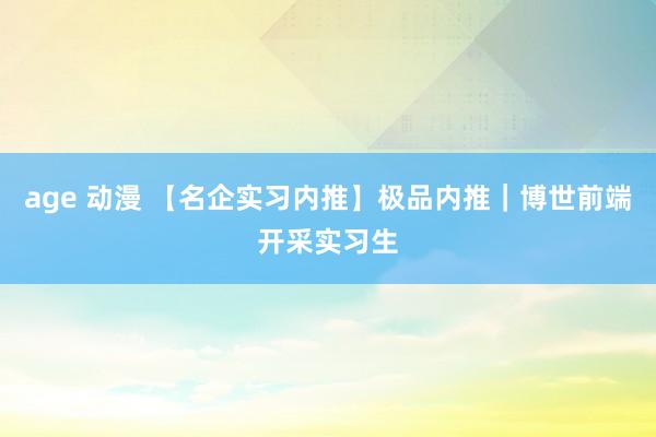 age 动漫 【名企实习内推】极品内推｜博世前端开采实习生