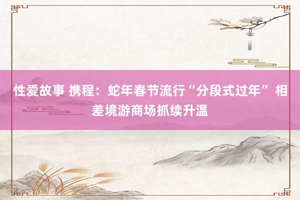 性爱故事 携程：蛇年春节流行“分段式过年” 相差境游商场抓续升温