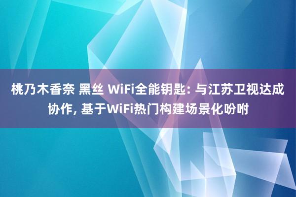 桃乃木香奈 黑丝 WiFi全能钥匙: 与江苏卫视达成协作， 基于WiFi热门构建场景化吩咐
