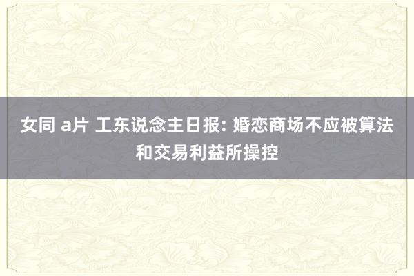 女同 a片 工东说念主日报: 婚恋商场不应被算法和交易利益所操控