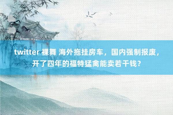 twitter 裸舞 海外拖挂房车，国内强制报废，开了四年的福特猛禽能卖若干钱？