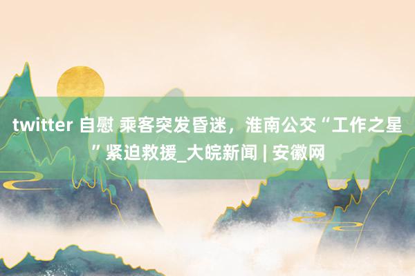 twitter 自慰 乘客突发昏迷，淮南公交“工作之星”紧迫救援_大皖新闻 | 安徽网