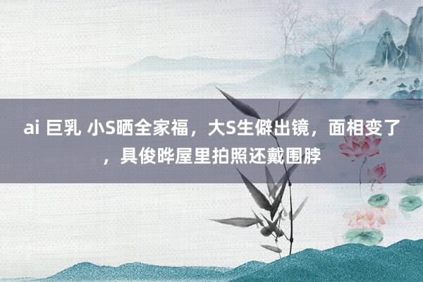ai 巨乳 小S晒全家福，大S生僻出镜，面相变了，具俊晔屋里拍照还戴围脖
