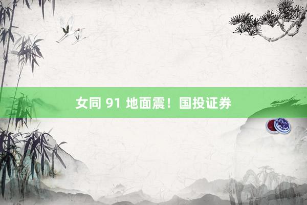 女同 91 地面震！国投证券
