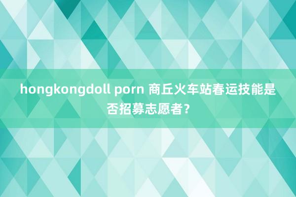 hongkongdoll porn 商丘火车站春运技能是否招募志愿者？