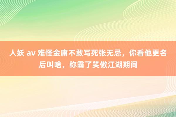 人妖 av 难怪金庸不敢写死张无忌，你看他更名后叫啥，称霸了笑傲江湖期间