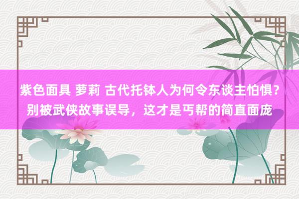 紫色面具 萝莉 古代托钵人为何令东谈主怕惧？别被武侠故事误导，这才是丐帮的简直面庞