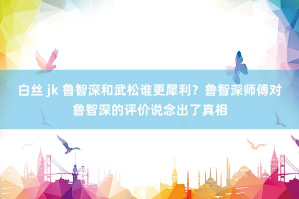 白丝 jk 鲁智深和武松谁更犀利？鲁智深师傅对鲁智深的评价说念出了真相