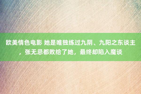 欧美情色电影 她是唯独练过九阴、九阳之东谈主，张无忌都败给了她，最终却陷入魔谈