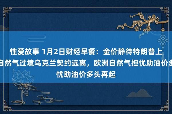 性爱故事 1月2日财经早餐：金价静待特朗普上任，俄自然气过境乌克兰契约远离，欧洲自然气担忧助油价多头再起