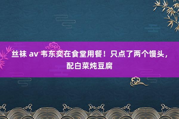 丝袜 av 韦东奕在食堂用餐！只点了两个馒头，配白菜炖豆腐