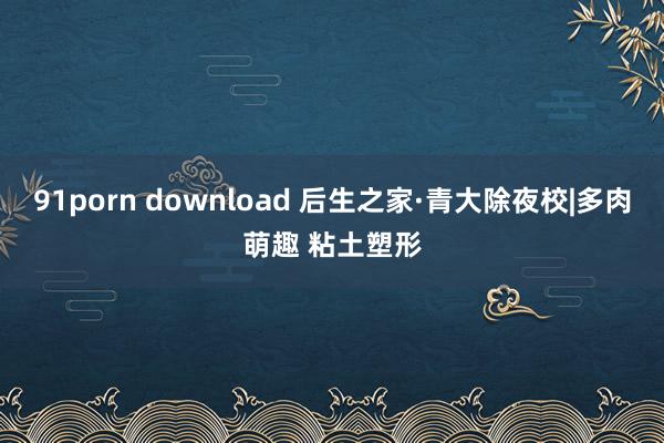 91porn download 后生之家·青大除夜校|多肉萌趣 粘土塑形