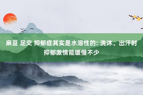 麻豆 足交 抑郁症其实是水溶性的: 洗沐、出汗时抑郁激情能缓慢不少