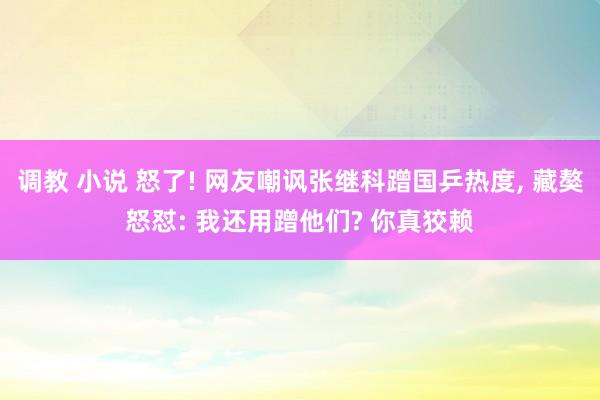 调教 小说 怒了! 网友嘲讽张继科蹭国乒热度， 藏獒怒怼: 我还用蹭他们? 你真狡赖