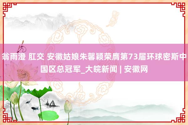 翁雨澄 肛交 安徽姑娘朱馨颖荣膺第73届环球密斯中国区总冠军_大皖新闻 | 安徽网