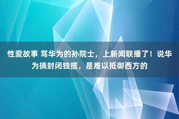 性爱故事 骂华为的孙院士，上新闻联播了！说华为搞封闭独揽，是难以抵御西方的