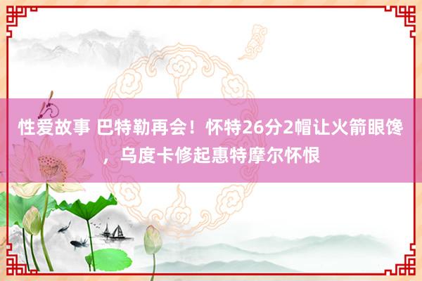 性爱故事 巴特勒再会！怀特26分2帽让火箭眼馋，乌度卡修起惠特摩尔怀恨
