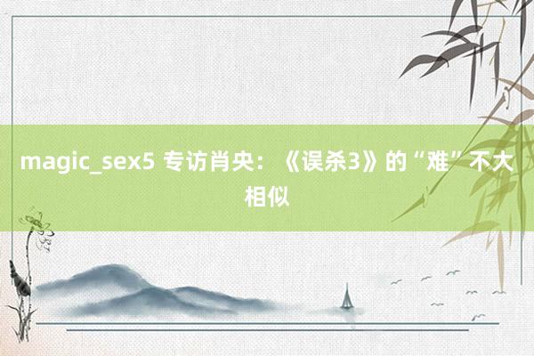 magic_sex5 专访肖央：《误杀3》的“难”不大相似