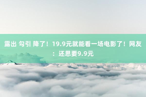 露出 勾引 降了！19.9元就能看一场电影了！网友：还思要9.9元