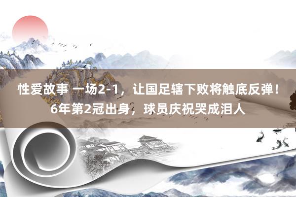 性爱故事 一场2-1，让国足辖下败将触底反弹！6年第2冠出身，球员庆祝哭成泪人