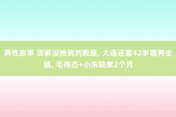 两性故事 顶薪没抢到刘殿座， 大连还靠42岁宿将坐镇， 毛伟杰+小朱缺席2个月