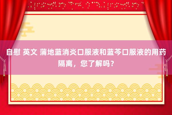 自慰 英文 蒲地蓝消炎口服液和蓝芩口服液的用药隔离，您了解吗？