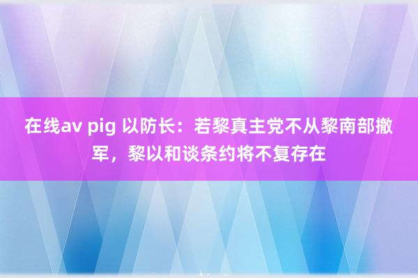在线av pig 以防长：若黎真主党不从黎南部撤军，黎以和谈条约将不复存在
