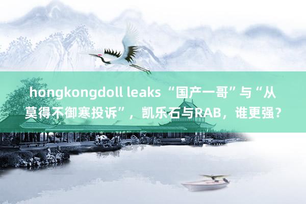 hongkongdoll leaks “国产一哥”与“从莫得不御寒投诉”，凯乐石与RAB，谁更强？