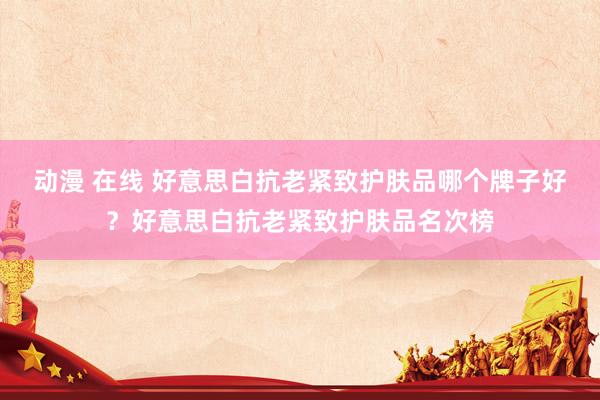动漫 在线 好意思白抗老紧致护肤品哪个牌子好？好意思白抗老紧致护肤品名次榜