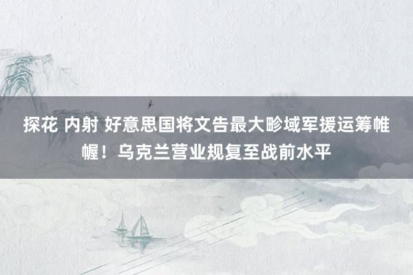 探花 内射 好意思国将文告最大畛域军援运筹帷幄！乌克兰营业规复至战前水平