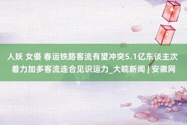 人妖 女優 春运铁路客流有望冲突5.1亿东谈主次 着力加多客流连合见识运力_大皖新闻 | 安徽网