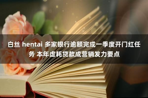 白丝 hentai 多家银行逾额完成一季度开门红任务 本年虚耗贷款成营销发力要点