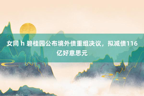 女同 h 碧桂园公布境外债重组决议，拟减债116亿好意思元