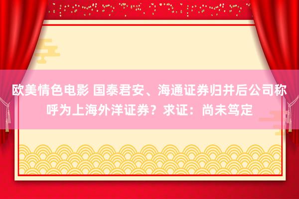 欧美情色电影 国泰君安、海通证券归并后公司称呼为上海外洋证券？求证：尚未笃定