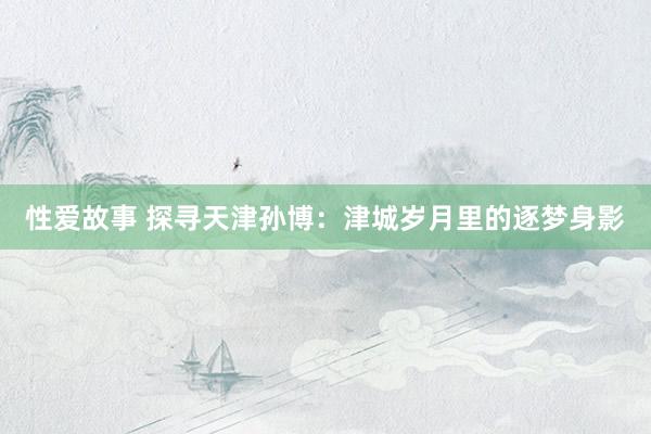 性爱故事 探寻天津孙博：津城岁月里的逐梦身影
