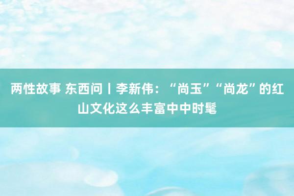 两性故事 东西问丨李新伟：“尚玉”“尚龙”的红山文化这么丰富中中时髦