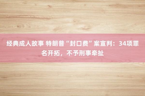经典成人故事 特朗普“封口费”案宣判：34项罪名开拓，不予刑事牵扯