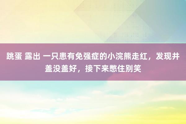 跳蛋 露出 一只患有免强症的小浣熊走红，发现井盖没盖好，接下来憋住别笑