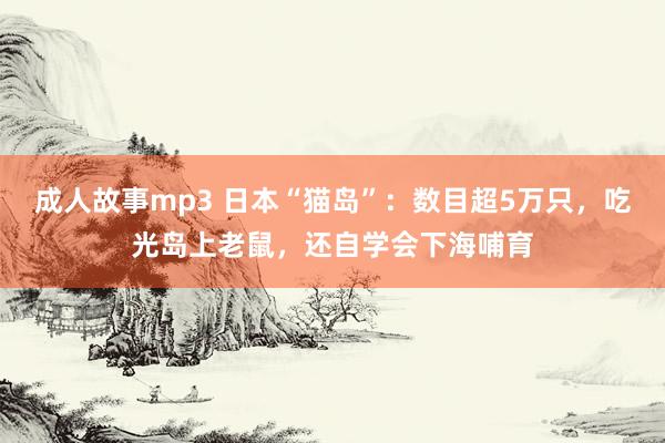 成人故事mp3 日本“猫岛”：数目超5万只，吃光岛上老鼠，还自学会下海哺育