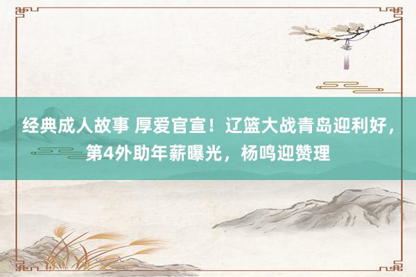 经典成人故事 厚爱官宣！辽篮大战青岛迎利好，第4外助年薪曝光，杨鸣迎赞理